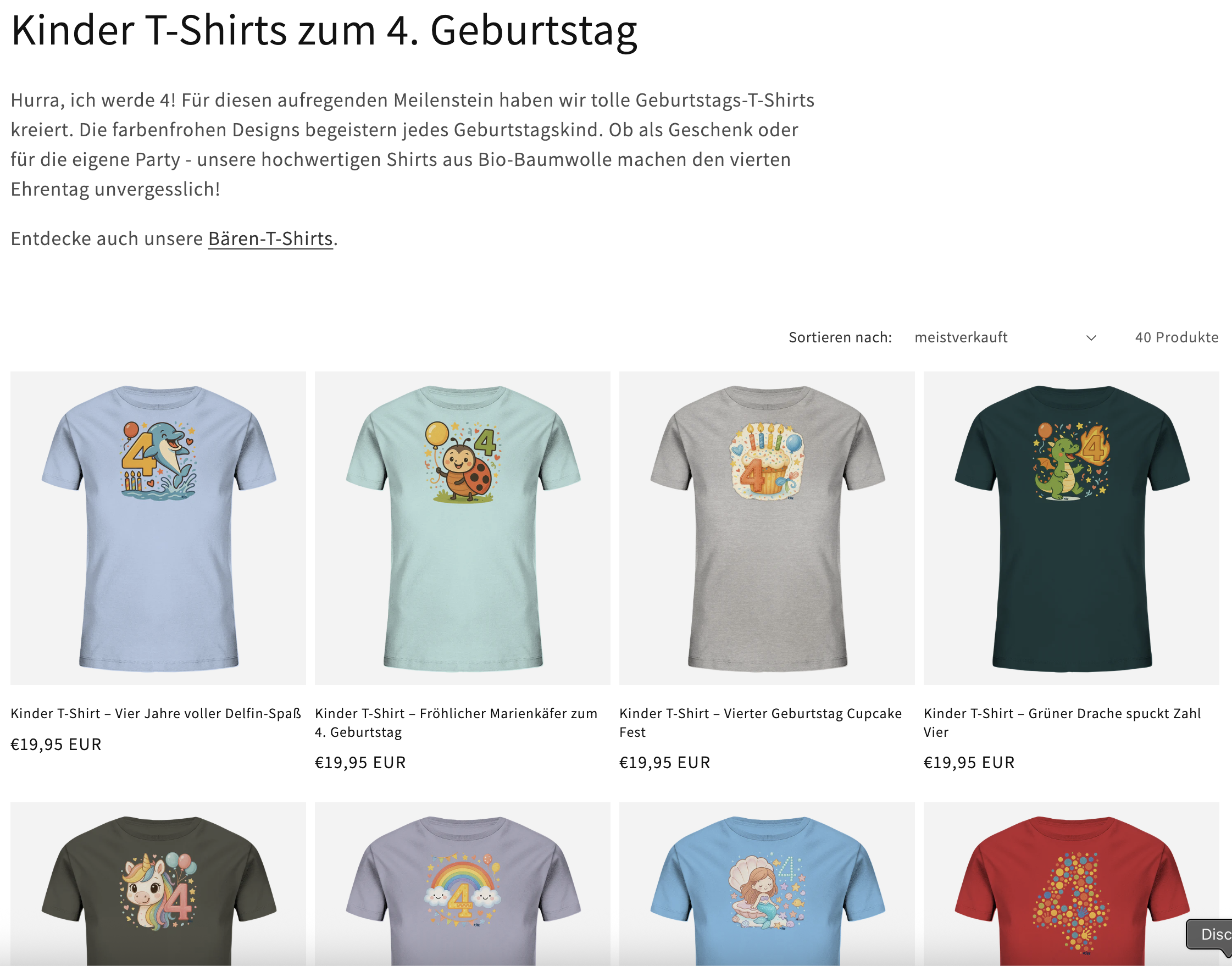 Das Bild zeigt eine Produktseite eines Onlineshops für Kinder-T-Shirts speziell zum 4. Geburtstag. Im oberen Bereich ist die Überschrift "Kinder T-Shirts zum 4. Geburtstag" zu sehen, gefolgt von einem kurzen Werbetext: "Hurra, ich werde 4! Für diesen aufregenden Meilenstein haben wir tolle Geburtstags-T-Shirts kreiert. Die farbenfrohen Designs begeistern jedes Geburtstagskind. Ob als Geschenk oder für die eigene Party - unsere hochwertigen Shirts aus Bio-Baumwolle machen den vierten Ehrentag unvergesslich!" Darunter gibt es einen Hinweis auf "Bären-T-Shirts" mit einem entsprechenden Link. Rechts oben ist eine Sortierungsoption "Sortieren nach: meistverkauft" sowie die Information "40 Produkte" zu sehen. Im Hauptbereich der Seite werden verschiedene T-Shirt-Modelle für 4-Jährige präsentiert, jeweils mit Bild, Beschreibung und Preis (alle kosten 19,95 EUR): Ein hellblaues T-Shirt mit einem Delfin-Motiv und der Zahl 4 Ein mintgrünes T-Shirt mit einem fröhlichen Marienkäfer und der Zahl 4 Ein graues T-Shirt mit einem Cupcake-Design für den vierten Geburtstag Ein dunkelgrünes T-Shirt mit einem Drachen und der Zahl 4 Darunter sind weitere T-Shirt-Designs zu sehen, darunter ein olivgrünes mit einem Einhorn, ein lilafarbenes mit einem Regenbogen, ein hellblaues mit einer Meerjungfrau und ein rotes T-Shirt mit einem aus bunten Punkten geformten Vierermotiv. Alle T-Shirts haben kindgerechte, farbenfrohe Designs, die speziell für den 4. Geburtstag gestaltet wurden.